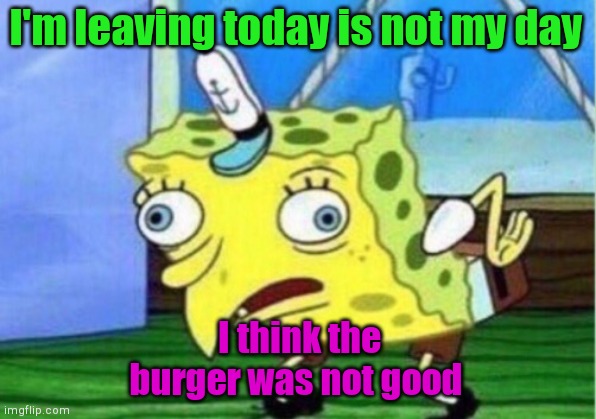 Mocking Spongebob | I'm leaving today is not my day; I think the burger was not good | image tagged in memes,mocking spongebob | made w/ Imgflip meme maker