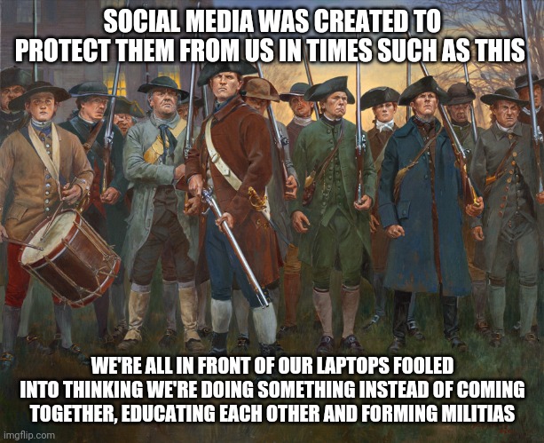 revolutionary militia | SOCIAL MEDIA WAS CREATED TO PROTECT THEM FROM US IN TIMES SUCH AS THIS; WE'RE ALL IN FRONT OF OUR LAPTOPS FOOLED INTO THINKING WE'RE DOING SOMETHING INSTEAD OF COMING TOGETHER, EDUCATING EACH OTHER AND FORMING MILITIAS | image tagged in revolutionary militia | made w/ Imgflip meme maker
