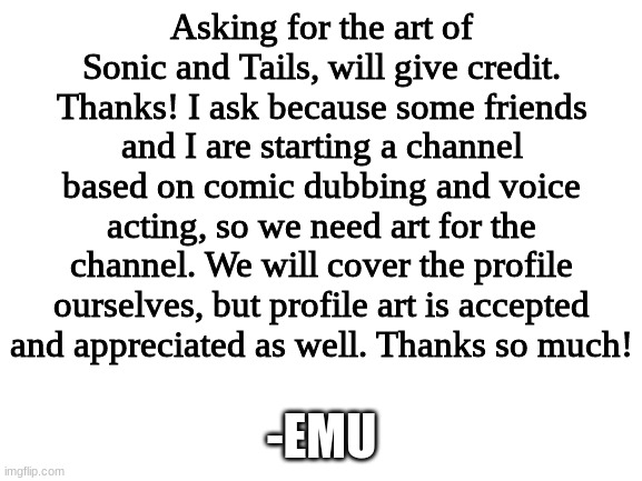 Asking for art of Sonic and Tails, thanks. I will give credit to you. (READ MORE) | Asking for the art of Sonic and Tails, will give credit. Thanks! I ask because some friends and I are starting a channel based on comic dubbing and voice acting, so we need art for the channel. We will cover the profile ourselves, but profile art is accepted and appreciated as well. Thanks so much! -EMU | image tagged in blank white template | made w/ Imgflip meme maker