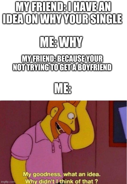 My goodness what an idea why didnt i think of that | MY FRIEND: I HAVE AN IDEA ON WHY YOUR SINGLE; ME: WHY; MY FRIEND: BECAUSE YOUR NOT TRYING TO GET A BOYFRIEND; ME: | image tagged in my goodness what an idea why didnt i think of that | made w/ Imgflip meme maker