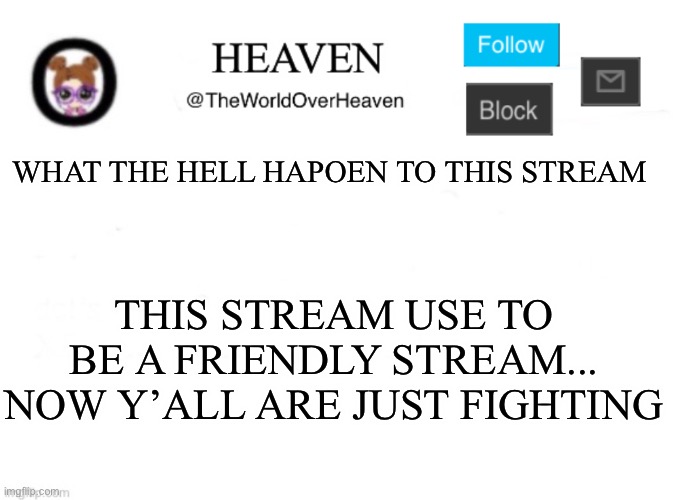 Since last election it was fine... but now it’s getting stupid | WHAT THE HELL HAPOEN TO THIS STREAM; THIS STREAM USE TO BE A FRIENDLY STREAM... NOW Y’ALL ARE JUST FIGHTING | image tagged in heaven template | made w/ Imgflip meme maker