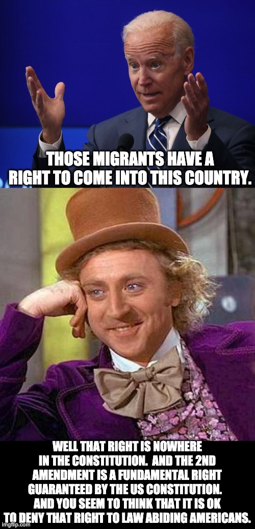 Rights | THOSE MIGRANTS HAVE A RIGHT TO COME INTO THIS COUNTRY. WELL THAT RIGHT IS NOWHERE IN THE CONSTITUTION.  AND THE 2ND AMENDMENT IS A FUNDAMENTAL RIGHT GUARANTEED BY THE US CONSTITUTION.   AND YOU SEEM TO THINK THAT IT IS OK TO DENY THAT RIGHT TO LAW ABIDING AMERICANS. | image tagged in joe biden - hands up,memes,creepy condescending wonka | made w/ Imgflip meme maker