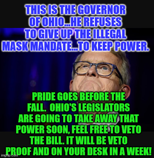 Mike DeWine | THIS IS THE GOVERNOR OF OHIO...HE REFUSES TO GIVE UP THE ILLEGAL MASK MANDATE...TO KEEP POWER. PRIDE GOES BEFORE THE FALL.  OHIO'S LEGISLATORS ARE GOING TO TAKE AWAY THAT POWER SOON, FEEL FREE TO VETO THE BILL. IT WILL BE VETO PROOF AND ON YOUR DESK IN A WEEK! | image tagged in mike dewine | made w/ Imgflip meme maker