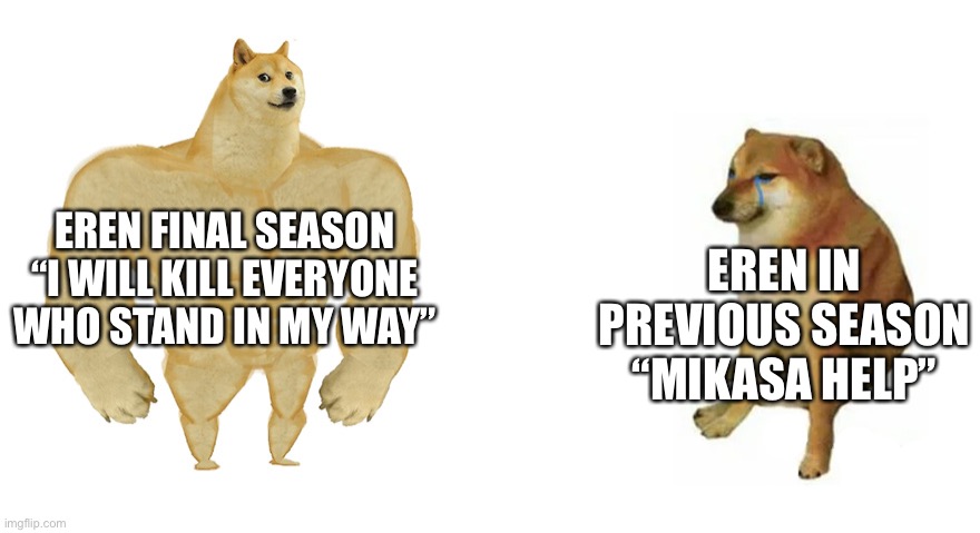 Mikasa help ;-; | EREN FINAL SEASON
“I WILL KILL EVERYONE WHO STAND IN MY WAY”; EREN IN PREVIOUS SEASON
“MIKASA HELP” | image tagged in buff doge vs crying cheems | made w/ Imgflip meme maker