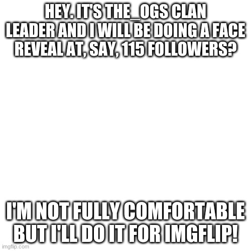 Face Reveal at 115 followers... Y'all heard me ;-; | HEY. IT'S THE_OGS CLAN LEADER AND I WILL BE DOING A FACE REVEAL AT, SAY, 115 FOLLOWERS? I'M NOT FULLY COMFORTABLE BUT I'LL DO IT FOR IMGFLIP! | image tagged in memes,blank transparent square,the_ogs,face reveal | made w/ Imgflip meme maker