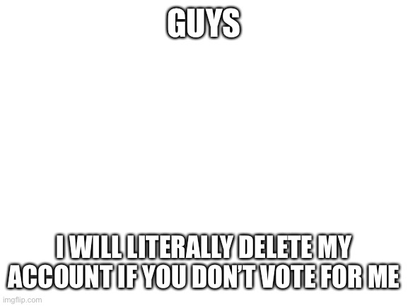 Blank White Template |  GUYS; I WILL LITERALLY DELETE MY ACCOUNT IF YOU DON’T VOTE FOR ME | image tagged in blank white template | made w/ Imgflip meme maker