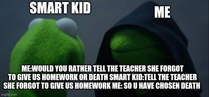 Evil Kermit Meme | SMART KID ME ME:WOULD YOU RATHER TELL THE TEACHER SHE FORGOT TO GIVE US HOMEWORK OR DEATH SMART KID:TELL THE TEACHER SHE FORGOT TO GIVE US H | image tagged in memes,evil kermit | made w/ Imgflip meme maker
