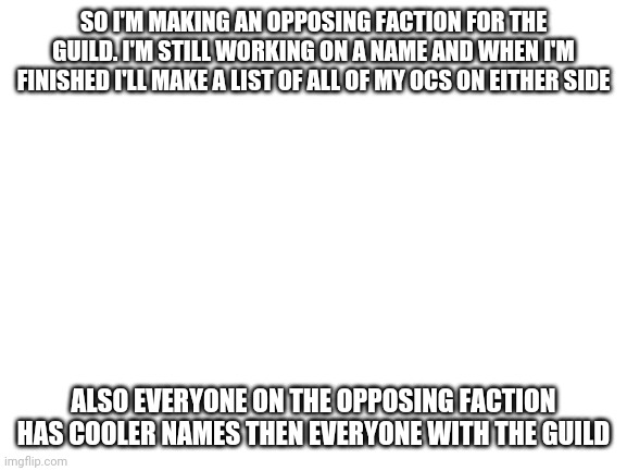 the thing that literally nobody asked for is finally happening | SO I'M MAKING AN OPPOSING FACTION FOR THE GUILD. I'M STILL WORKING ON A NAME AND WHEN I'M FINISHED I'LL MAKE A LIST OF ALL OF MY OCS ON EITHER SIDE; ALSO EVERYONE ON THE OPPOSING FACTION HAS COOLER NAMES THEN EVERYONE WITH THE GUILD | image tagged in blank white template | made w/ Imgflip meme maker