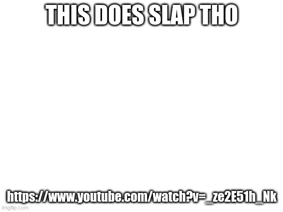 https://www.youtube.com/watch?v=_ze2E51h_Nk | THIS DOES SLAP THO; https://www.youtube.com/watch?v=_ze2E51h_Nk | image tagged in blank white template | made w/ Imgflip meme maker