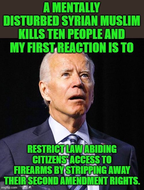 Two months into his administration, it actually took longer than I expected. | A MENTALLY DISTURBED SYRIAN MUSLIM KILLS TEN PEOPLE AND MY FIRST REACTION IS TO; RESTRICT LAW ABIDING CITIZENS' ACCESS TO FIREARMS BY STRIPPING AWAY THEIR SECOND AMENDMENT RIGHTS. | image tagged in joe biden,gun control | made w/ Imgflip meme maker
