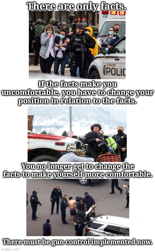 Gun Control Now | There are only facts. If the facts make you uncomfortable, you have to change your position in relation to the facts. You no longer get to change the facts to make yourself more comfortable. There must be gun control implemented now. | image tagged in plain white tall | made w/ Imgflip meme maker