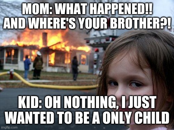 Disaster Girl Meme | MOM: WHAT HAPPENED!! AND WHERE'S YOUR BROTHER?! KID: OH NOTHING, I JUST WANTED TO BE A ONLY CHILD | image tagged in memes,disaster girl | made w/ Imgflip meme maker