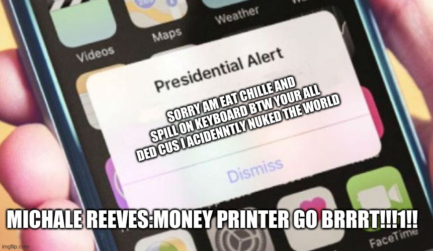 Presidential Alert Meme | SORRY AM EAT CHILLE AND SPILL ON KEYBOARD BTW YOUR ALL DED CUS I ACIDENNTLY NUKED THE WORLD; MICHALE REEVES:MONEY PRINTER GO BRRRT!!!1!! | image tagged in memes,presidential alert | made w/ Imgflip meme maker