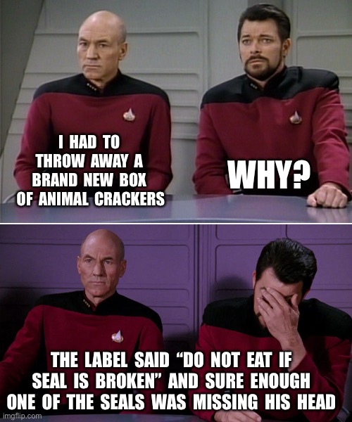 Picard Riker listening to a pun | I  HAD  TO  THROW  AWAY  A  BRAND  NEW  BOX  OF  ANIMAL  CRACKERS; WHY? THE  LABEL  SAID  “DO  NOT  EAT  IF  SEAL  IS  BROKEN”  AND  SURE  ENOUGH  ONE  OF  THE  SEALS  WAS  MISSING  HIS  HEAD | image tagged in picard riker listening to a pun | made w/ Imgflip meme maker