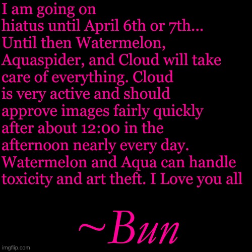 Cloud recently had a bit of a temper which is why I want them to AVOID the toxicity. | I am going on hiatus until April 6th or 7th... Until then Watermelon, Aquaspider, and Cloud will take care of everything. Cloud is very active and should approve images fairly quickly after about 12:00 in the afternoon nearly every day. Watermelon and Aqua can handle toxicity and art theft. I Love you all; ~Bun | image tagged in memes,blank transparent square | made w/ Imgflip meme maker