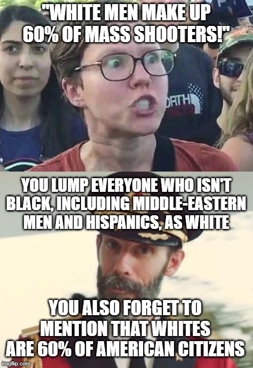 "WHITE MEN MAKE UP 60% OF MASS SHOOTERS!"; YOU LUMP EVERYONE WHO ISN'T BLACK, INCLUDING MIDDLE-EASTERN MEN AND HISPANICS, AS WHITE; YOU ALSO FORGET TO MENTION THAT WHITES ARE 60% OF AMERICAN CITIZENS | image tagged in triggered liberal,captain obvious | made w/ Imgflip meme maker