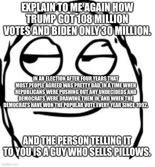 Smirk Rage Face | EXPLAIN TO ME AGAIN HOW TRUMP GOT 108 MILLION VOTES AND BIDEN ONLY 30 MILLION. IN AN ELECTION AFTER FOUR YEARS THAT MOST PEOPLE AGREED WAS PRETTY BAD, IN A TIME WHEN REPUBLICANS WERE PUSHING OUT ANY UNDECIDEDS AND DEMOCRATS WERE DRAWING THEM IN, AND WHEN THE DEMOCRATS HAVE WON THE POPULAR VOTE EVERY YEAR SINCE 1992. AND THE PERSON TELLING IT TO YOU IS A GUY WHO SELLS PILLOWS. | image tagged in memes,smirk rage face | made w/ Imgflip meme maker