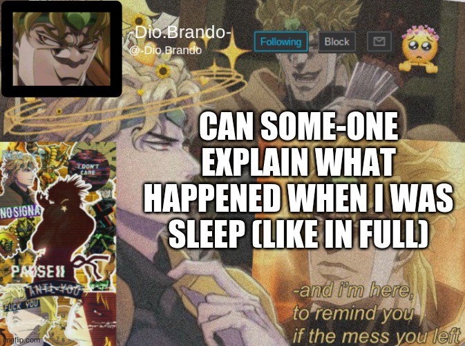 i am confused | CAN SOME-ONE EXPLAIN WHAT HAPPENED WHEN I WAS SLEEP (LIKE IN FULL) | image tagged in dio temp 2 | made w/ Imgflip meme maker