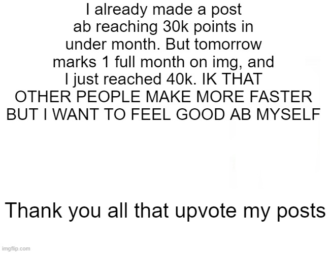 Not a Flex | I already made a post ab reaching 30k points in under month. But tomorrow marks 1 full month on img, and I just reached 40k. IK THAT OTHER PEOPLE MAKE MORE FASTER BUT I WANT TO FEEL GOOD AB MYSELF; Thank you all that upvote my posts | image tagged in memes,40k,yay,thank you everyone | made w/ Imgflip meme maker