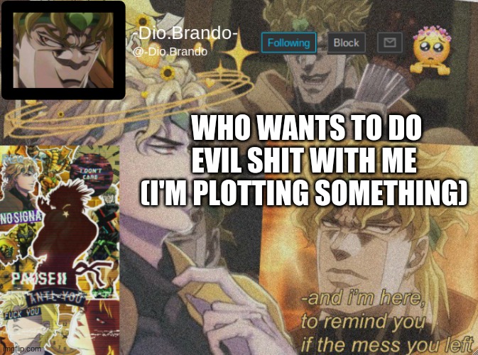 hehe | WHO WANTS TO DO EVIL SHIT WITH ME 
(I'M PLOTTING SOMETHING) | image tagged in dio temp 2 | made w/ Imgflip meme maker