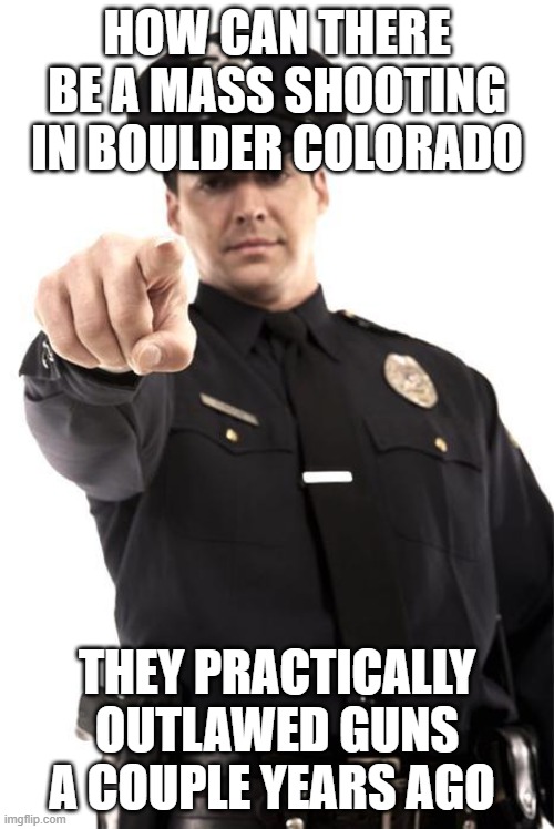 Police | HOW CAN THERE BE A MASS SHOOTING IN BOULDER COLORADO; THEY PRACTICALLY OUTLAWED GUNS A COUPLE YEARS AGO | image tagged in police | made w/ Imgflip meme maker