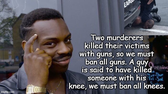 If this is about preventing killing, this is logical. Next we should ban fists, baseball bats, rocks, water, cars, politicians, | Two murderers killed their victims with guns, so we must ban all guns. A guy is said to have killed someone with his knee, we must ban all knees. | image tagged in memes,roll safe think about it | made w/ Imgflip meme maker