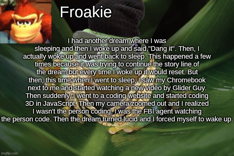 My Second dream entry | Froakie; I had another dream where I was sleeping and then I woke up and said,"Dang it". Then, I actually woke up and went back to sleep. This happened a few times because it was trying to continue the story line of the dream but every time I woke up it would reset. But then, this time when I went to sleep, I saw my Chromebook next to me and started watching a new video by Glider Guy. Then suddenly, I went to a coding website and started coding 3D in JavaScript. Then my camera zoomed out and I realized I wasn't the person coding, I was the FBI agent watching the person code. Then the dream turned lucid and I forced myself to wake up. | image tagged in dream log,msmg,memes | made w/ Imgflip meme maker