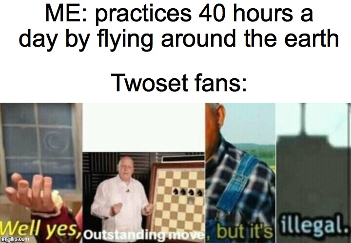 sAcRiLeGiOuS | ME: practices 40 hours a day by flying around the earth; Twoset fans: | image tagged in blank white template,well yes outstanding move but it's illegal,funny | made w/ Imgflip meme maker
