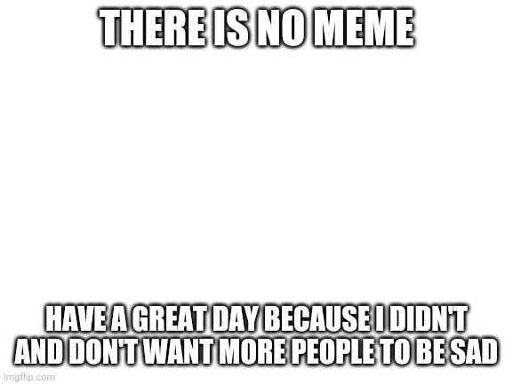 Blank White Template |  THERE IS NO MEME; HAVE A GREAT DAY BECAUSE I DIDN'T AND DON'T WANT MORE PEOPLE TO BE SAD | image tagged in blank white template | made w/ Imgflip meme maker