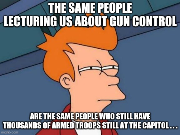 Seems kinda suspicious... | THE SAME PEOPLE LECTURING US ABOUT GUN CONTROL; ARE THE SAME PEOPLE WHO STILL HAVE THOUSANDS OF ARMED TROOPS STILL AT THE CAPITOL . . . | image tagged in memes,futurama fry,suspicious,gun control,politics,conservatives | made w/ Imgflip meme maker