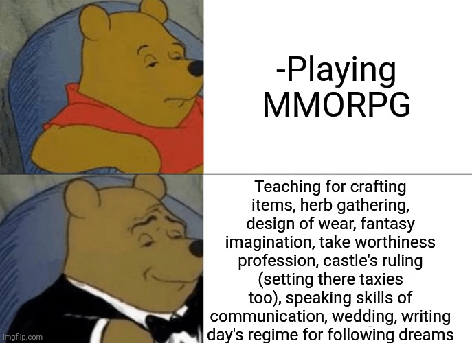 -Line Warcraft. | -Playing MMORPG; Teaching for crafting items, herb gathering, design of wear, fantasy imagination, take worthiness profession, castle's ruling (setting there taxies too), speaking skills of communication, wedding, writing day's regime for following dreams | image tagged in memes,tuxedo winnie the pooh,mmorpg,napoleon dynamite skills,math teacher,fantasy island | made w/ Imgflip meme maker