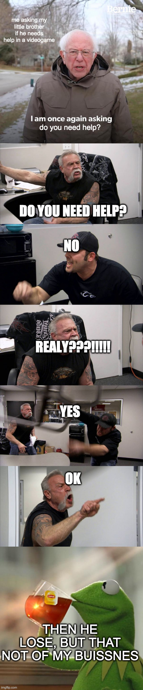 i do this for my sister | me asking my little brother if he needs help in a videogame; do you need help? DO YOU NEED HELP? NO; REALY???!!!!! YES; OK; THEN HE LOSE, BUT THAT NOT OF MY BUISSNES | image tagged in memes,bernie i am once again asking for your support,american chopper argument,but that's none of my business | made w/ Imgflip meme maker