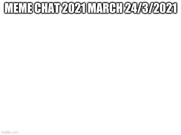 meme chat | MEME CHAT 2021 MARCH 24/3/2021 | image tagged in blank white template,meme chat | made w/ Imgflip meme maker