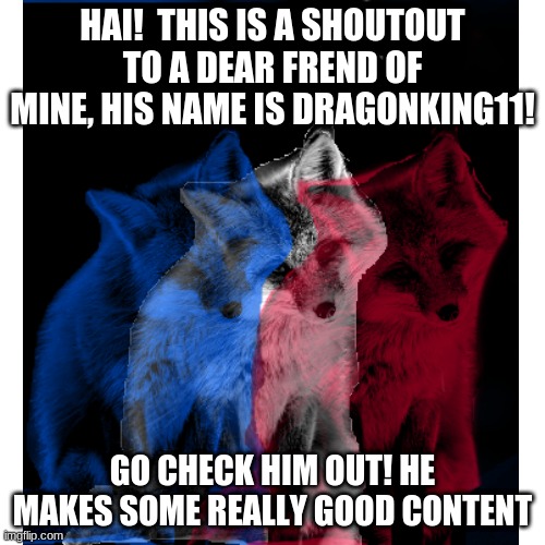 Link to his profile in the comments, go send him some luv! | HAI!  THIS IS A SHOUTOUT TO A DEAR FREND OF MINE, HIS NAME IS DRAGONKING11! GO CHECK HIM OUT! HE MAKES SOME REALLY GOOD CONTENT | image tagged in shoutout,frend,best frends,artist,furry | made w/ Imgflip meme maker