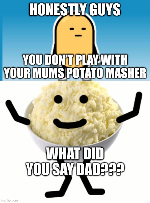 Mashed potatoes | HONESTLY GUYS; YOU DON’T PLAY WITH YOUR MUMS POTATO MASHER; WHAT DID YOU SAY DAD??? | image tagged in potato | made w/ Imgflip meme maker