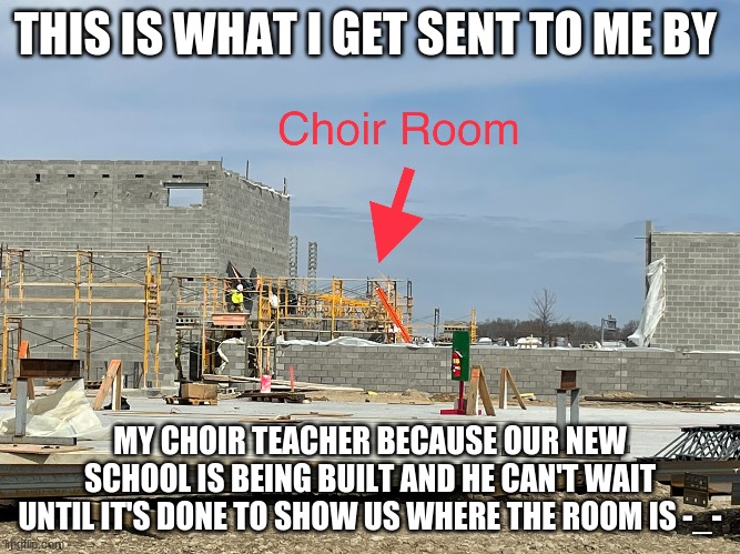 THIS IS WHAT I GET SENT TO ME BY; MY CHOIR TEACHER BECAUSE OUR NEW SCHOOL IS BEING BUILT AND HE CAN'T WAIT UNTIL IT'S DONE TO SHOW US WHERE THE ROOM IS -_- | image tagged in meme | made w/ Imgflip meme maker