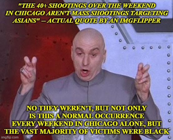 Not only was the spa shootings not racially motivated, but I tend to think that 40 murders every weekend is far worse. | "THE 40+ SHOOTINGS OVER THE WEEKEND IN CHICAGO AREN'T MASS SHOOTINGS TARGETING ASIANS" -- ACTUAL QUOTE BY AN IMGFLIPPER; NO THEY WEREN'T, BUT NOT ONLY IS THIS A NORMAL OCCURRENCE EVERY WEEKEND IN CHICAGO ALONE, BUT THE VAST MAJORITY OF VICTIMS WERE BLACK | image tagged in memes,dr evil laser | made w/ Imgflip meme maker