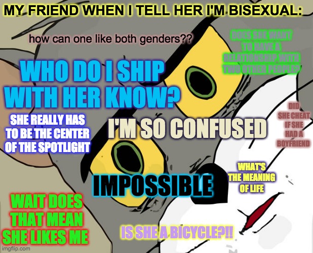 Friend who doesn’t understand lgbtq situation | MY FRIEND WHEN I TELL HER I'M BISEXUAL:; DOES SHE WANT TO HAVE A RELATIONSHIP WITH TWO OTHER PEOPLE? how can one like both genders?? WHO DO I SHIP WITH HER KNOW? DID SHE CHEAT IF SHE HAD A BOYFRIEND; SHE REALLY HAS TO BE THE CENTER OF THE SPOTLIGHT; I'M SO CONFUSED; WHAT'S THE MEANING OF LIFE; IMPOSSIBLE; WAIT DOES THAT MEAN SHE LIKES ME; IS SHE A BICYCLE?!! | image tagged in memes,unsettled tom | made w/ Imgflip meme maker