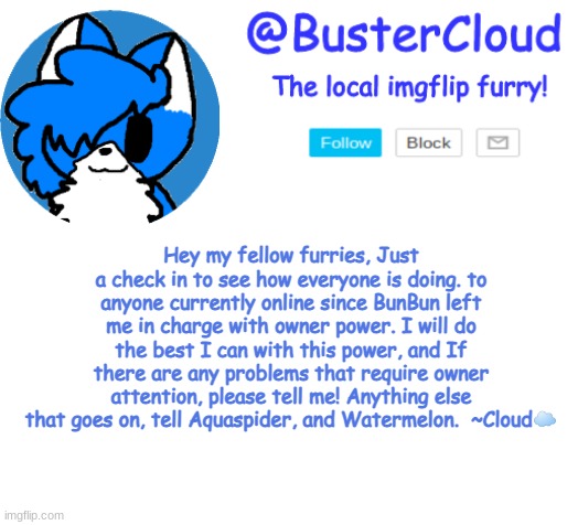 Hope yall are having a good Day! ^w^ | Hey my fellow furries, Just a check in to see how everyone is doing. to anyone currently online since BunBun left me in charge with owner power. I will do the best I can with this power, and If there are any problems that require owner attention, please tell me! Anything else that goes on, tell Aquaspider, and Watermelon.  ~Cloud☁️ | image tagged in clouds announcement | made w/ Imgflip meme maker