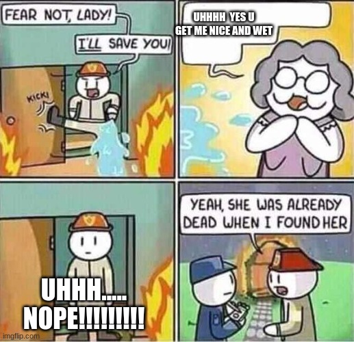 Yeah, she was already dead when I found here. | UHHHH  YES U GET ME NICE AND WET; UHHH..... NOPE!!!!!!!!! | image tagged in yeah she was already dead when i found here | made w/ Imgflip meme maker