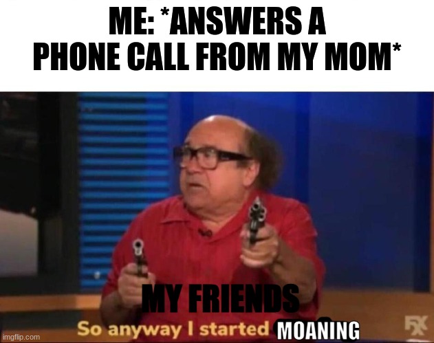 So anyway I started blasting | ME: *ANSWERS A PHONE CALL FROM MY MOM*; MY FRIENDS; MOANING | image tagged in so anyway i started blasting | made w/ Imgflip meme maker