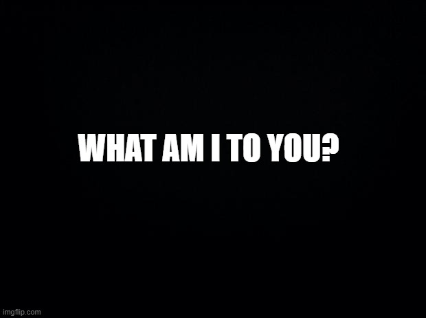 Black background | WHAT AM I TO YOU? | image tagged in black background | made w/ Imgflip meme maker