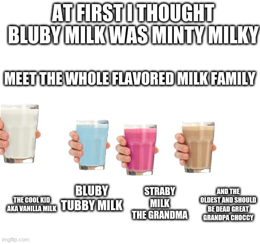 Blank White Template | AT FIRST I THOUGHT BLUBY MILK WAS MINTY MILKY; MEET THE WHOLE FLAVORED MILK FAMILY; BLUBY TUBBY MILK; STRABY MILK THE GRANDMA; AND THE OLDEST AND SHOULD BE DEAD GREAT GRANDPA CHOCCY; THE COOL KID AKA VANILLA MILK | image tagged in blank white template | made w/ Imgflip meme maker