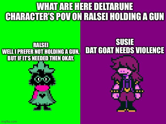 Ralsei and Susie POV | WHAT ARE HERE DELTARUNE CHARACTER’S POV ON RALSEI HOLDING A GUN; SUSIE
DAT GOAT NEEDS VIOLENCE; RALSEI
WELL I PREFER NOT HOLDING A GUN,
BUT IF IT’S NEEDED THEN OKAY. | image tagged in ralsei,susie,pov,deltarune,gun,meme | made w/ Imgflip meme maker