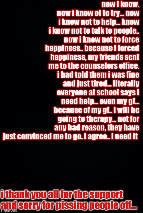 now i know. now i know ot to try... now i know not to help... know i know not to talk to people.. now i know not to force happiness.. because i forced happiness, my friends sent me to the counselors office. i had told them i was fine and just tired... literally everyone at school says i need help... even my gf... because of my gf.. i will be going to therapy... not for any bad reason, they have just convinced me to go. i agree.. i need it; i thank you all for the support and sorry for pissing people off... | image tagged in black background | made w/ Imgflip meme maker