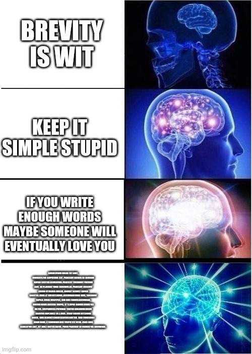 Expanding Brain | BREVITY IS WIT; KEEP IT SIMPLE STUPID; IF YOU WRITE ENOUGH WORDS MAYBE SOMEONE WILL EVENTUALLY LOVE YOU; LOREM IPSUM DOLOR SIT AMET, CONSECTETUR ADIPISCING ELIT. PRAESENT IACULIS MI ALIQUAM SAPIEN EGESTAS ELEMENTUM. PRAESENT TINCIDUNT PRETIUM ERAT, AC PLACERAT URNA FAUCIBUS AC. PRAESENT SUSCIPIT LIBERO UT MASSA MOLLIS, LAOREET ALIQUET SAPIEN SAGITTIS. CRAS AT DUI INTERDUM, ACCUMSAN URNA QUIS, TINCIDUNT SAPIEN. FUSCE VOLUTPAT, SEM NON FINIBUS ACCUMSAN, TORTOR RISUS EGESTAS TURPIS, ET TEMPOR MAURIS RISUS VEL METUS. SUSPENDISSE PULVINAR TORTOR BIBENDUM DOLOR SAGITTIS IMPERDIET EU A FELIS. ETIAM VARIUS INTERDUM LOREM, QUIS BLANDIT LOREM ELEIFEND AUCTOR. NAM CONSEQUAT QUAM DIAM, ET COMMODO NISL VULPUTATE VITAE. CRAS QUIS ELEMENTUM ERAT, SIT AMET MATTIS LACUS. PROIN PLACERAT AC MAURIS VEL ACCUMSAN. | image tagged in memes,expanding brain | made w/ Imgflip meme maker