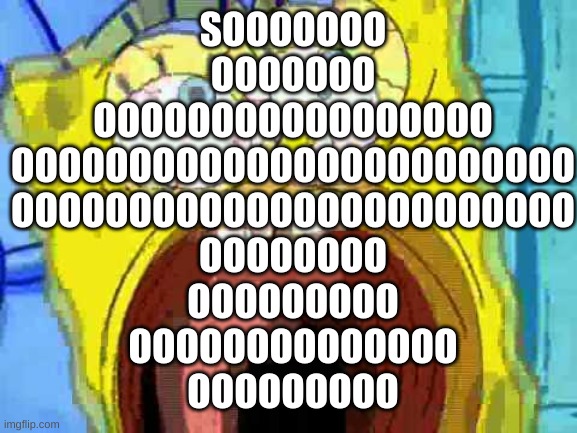 Spongebob Screaming | SOOOOOOO
OOOOOOO
OOOOOOOOOOOOOOOOO
OOOOOOOOOOOOOOOOOOOOOOOO
OOOOOOOOOOOOOOOOOOOOOOOO
OOOOOOOO
OOOOOOOOO
OOOOOOOOOOOOOO
OOOOOOOOO | image tagged in spongebob screaming | made w/ Imgflip meme maker