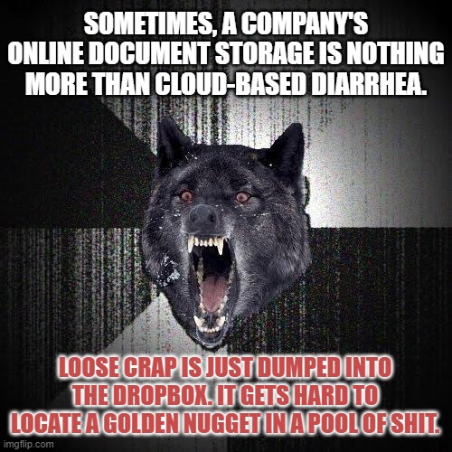 Loose Crap Dropbox | SOMETIMES, A COMPANY'S ONLINE DOCUMENT STORAGE IS NOTHING MORE THAN CLOUD-BASED DIARRHEA. LOOSE CRAP IS JUST DUMPED INTO THE DROPBOX. IT GETS HARD TO LOCATE A GOLDEN NUGGET IN A POOL OF SHIT. | image tagged in memes,insanity wolf,toilet humor,crap,internet,cloud | made w/ Imgflip meme maker