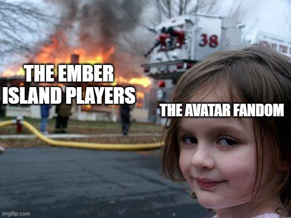 The Avatar fandom is just... Why!? | THE EMBER ISLAND PLAYERS; THE AVATAR FANDOM | image tagged in memes,disaster girl,avatar the last airbender,unnecessary tags | made w/ Imgflip meme maker