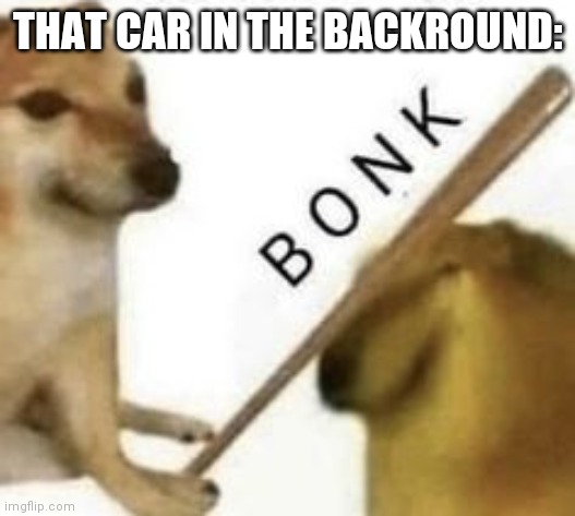Bonk | THAT CAR IN THE BACKROUND: | image tagged in bonk | made w/ Imgflip meme maker